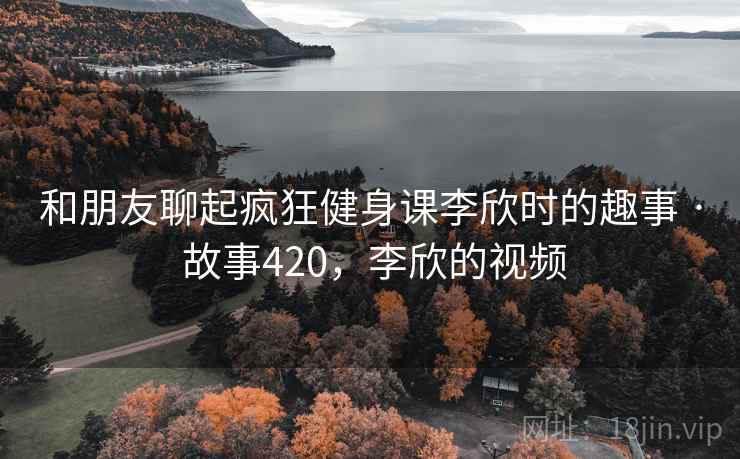 和朋友聊起疯狂健身课李欣时的趣事 · 故事420，李欣的视频