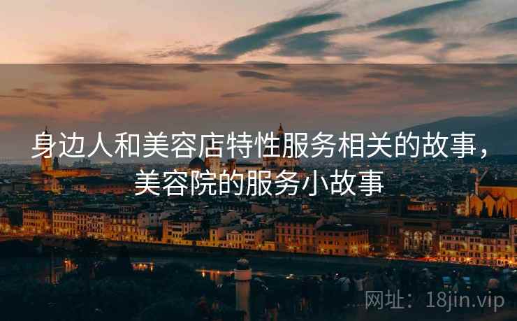 身边人和美容店特性服务相关的故事，美容院的服务小故事