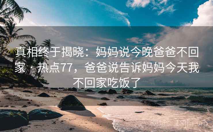 真相终于揭晓：妈妈说今晚爸爸不回家 · 热点77，爸爸说告诉妈妈今天我不回家吃饭了  第2张
