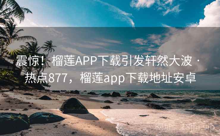 震惊！榴莲APP下载引发轩然大波 · 热点877，榴莲app下载地址安卓