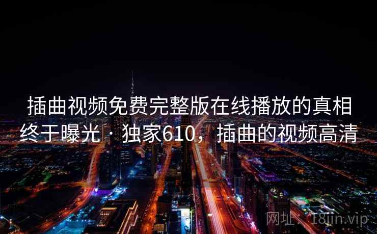 插曲视频免费完整版在线播放的真相终于曝光 · 独家610,插曲的视频高清