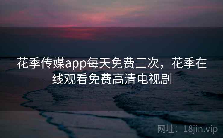 花季传媒app每天免费三次，花季在线观看免费高清电视剧