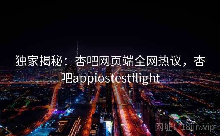 独家揭秘：杏吧网页端全网热议，杏吧appiostestflight  第1张