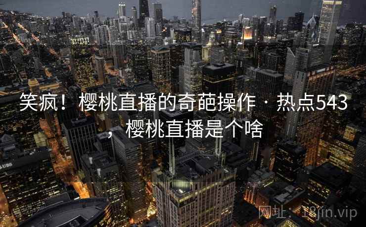 笑疯!樱桃直播的奇葩操作 · 热点543,樱桃直播是个啥
