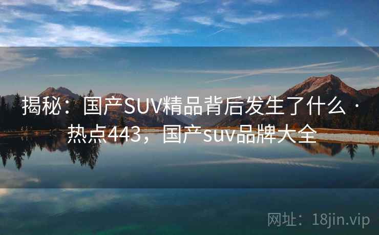 揭秘:国产SUV精品背后发生了什么 · 热点443,国产suv品牌大全