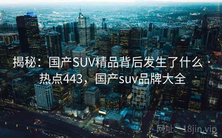 揭秘:国产SUV精品背后发生了什么 · 热点443,国产suv品牌大全
