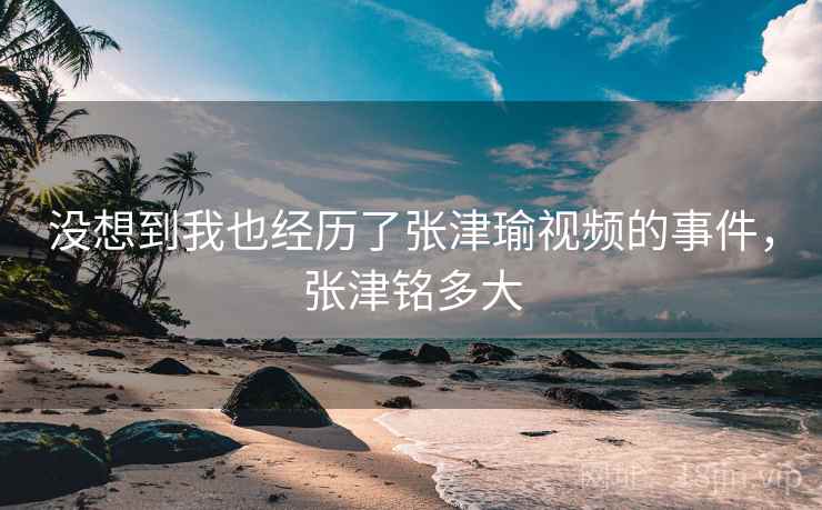 没想到我也经历了张津瑜视频的事件，张津铭多大