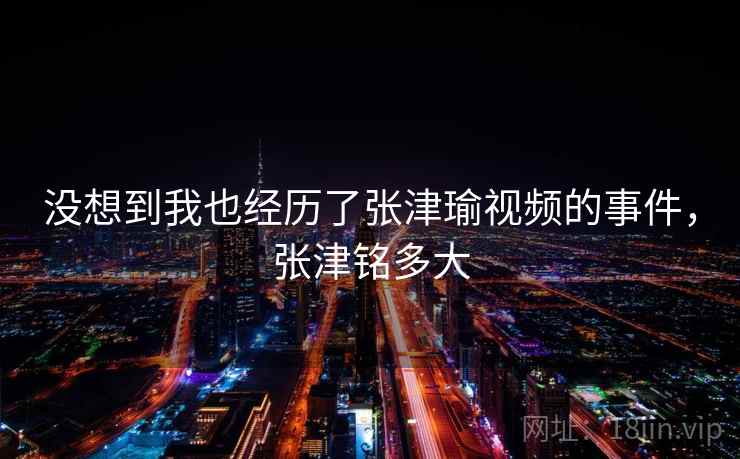 没想到我也经历了张津瑜视频的事件，张津铭多大