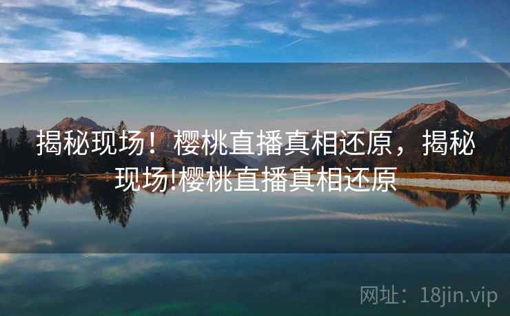 揭秘现场！樱桃直播真相还原，揭秘现场!樱桃直播真相还原