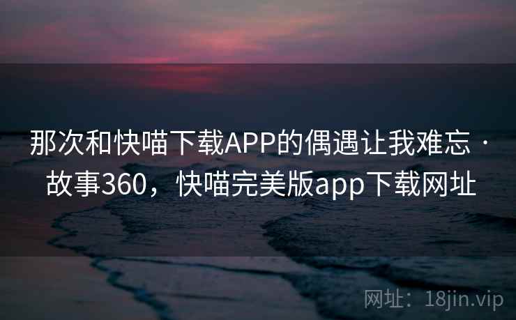 那次和快喵下载APP的偶遇让我难忘 · 故事360，快喵完美版app下载网址