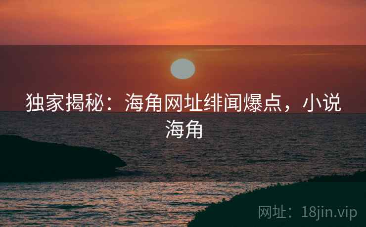 独家揭秘：海角网址绯闻爆点，小说海角