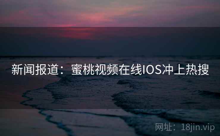 新闻报道：蜜桃视频在线IOS冲上热搜