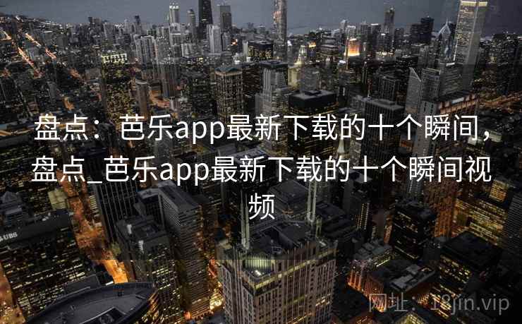 盘点：芭乐app最新下载的十个瞬间，盘点_芭乐app最新下载的十个瞬间视频