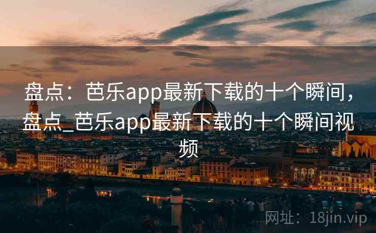 盘点：芭乐app最新下载的十个瞬间，盘点_芭乐app最新下载的十个瞬间视频
