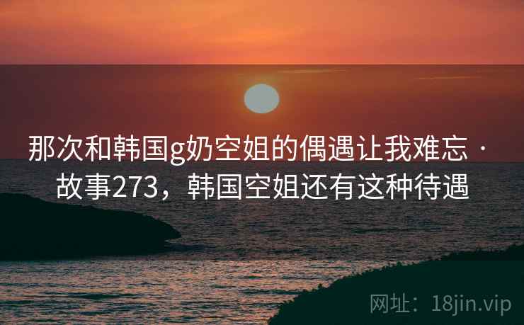 那次和韩国g奶空姐的偶遇让我难忘 · 故事273，韩国空姐还有这种待遇