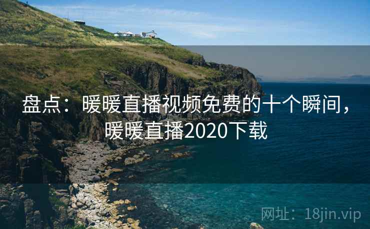 盘点：暖暖直播视频免费的十个瞬间，暖暖直播2020下载