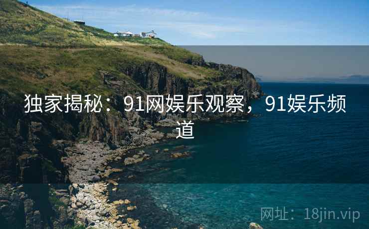 独家揭秘：91网娱乐观察，91娱乐频道
