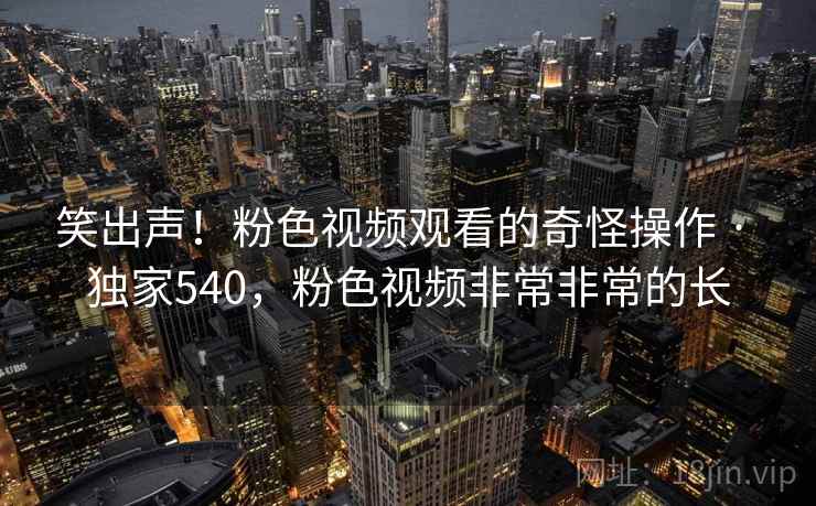 笑出声！粉色视频观看的奇怪操作 · 独家540，粉色视频非常非常的长